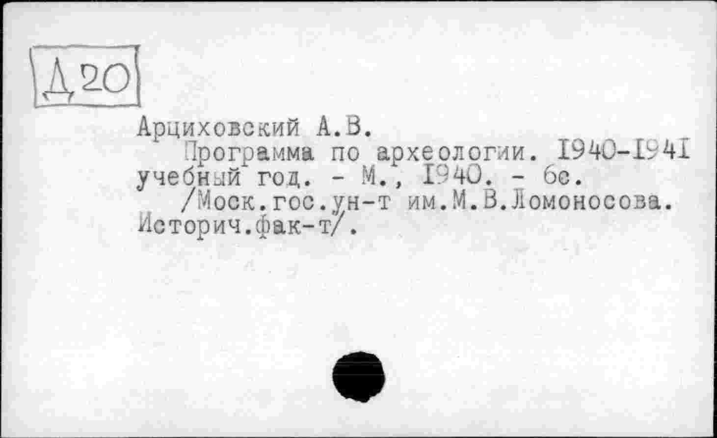 ﻿Дао
Арциховский А.В.
Программа по археологии. І940-І94І
учебный год. - М., 1940. - 6с.
/Моск.гос.ун-т им.М.В.Ломоносова.
Истории.фак-т/.